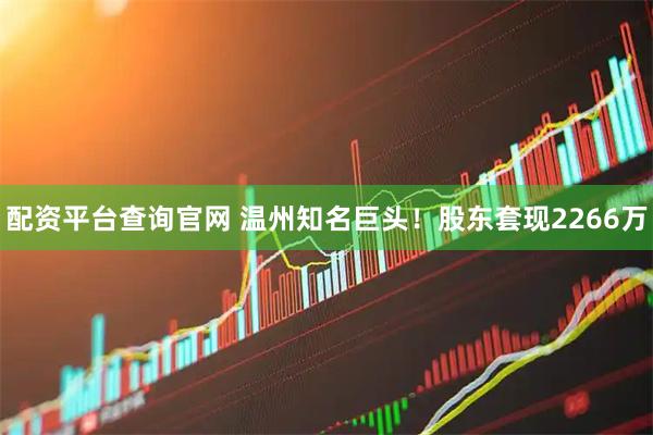 配资平台查询官网 温州知名巨头！股东套现2266万