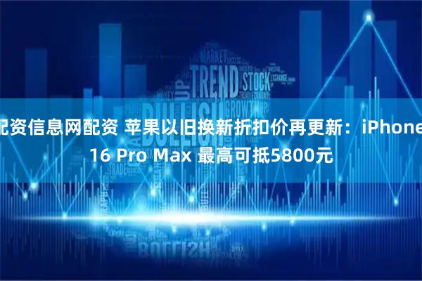 配资信息网配资 苹果以旧换新折扣价再更新：iPhone 16 Pro Max 最高可抵5800元
