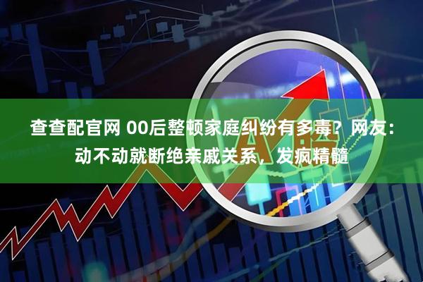 查查配官网 00后整顿家庭纠纷有多毒？网友：动不动就断绝亲戚关系，发疯精髓