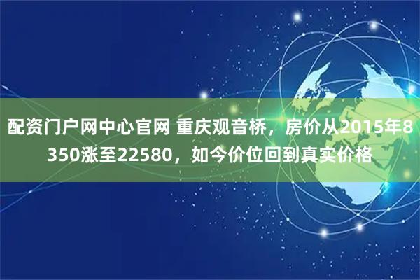 配资门户网中心官网 重庆观音桥，房价从2015年8350涨至22580，如今价位回到真实价格