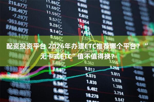 配资投资平台 2026年办理ETC推荐哪个平台？“无卡式ETC”值不值得换？