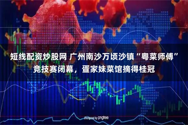 短线配资炒股网 广州南沙万顷沙镇“粤菜师傅”竞技赛闭幕,疍家妹菜馆摘得桂冠