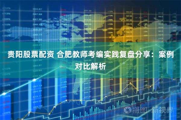 贵阳股票配资 合肥教师考编实践复盘分享：案例对比解析