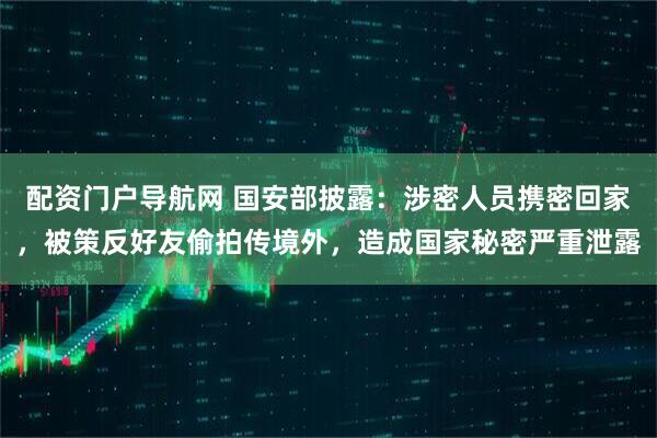 配资门户导航网 国安部披露：涉密人员携密回家，被策反好友偷拍传境外，造成国家秘密严重泄露