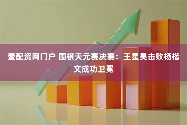 壹配资网门户 围棋天元赛决赛：王星昊击败杨楷文成功卫冕