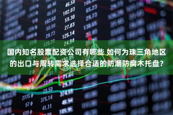 国内知名股票配资公司有哪些 如何为珠三角地区的出口与周转需求选择合适的防潮防腐木托盘？