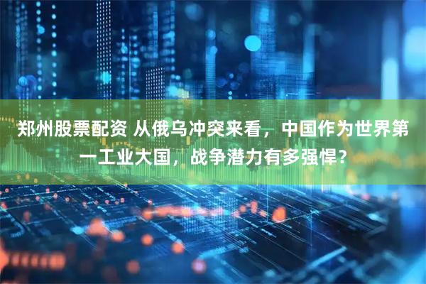 郑州股票配资 从俄乌冲突来看，中国作为世界第一工业大国，战争潜力有多强悍？
