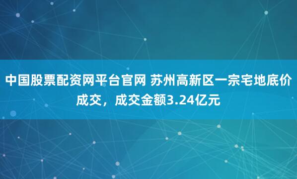 中国股票配资网平台官网 苏州高新区一宗宅地底价成交,成交金额3.24亿元