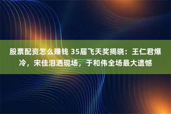 股票配资怎么赚钱 35届飞天奖揭晓：王仁君爆冷，宋佳泪洒现场，于和伟全场最大遗憾