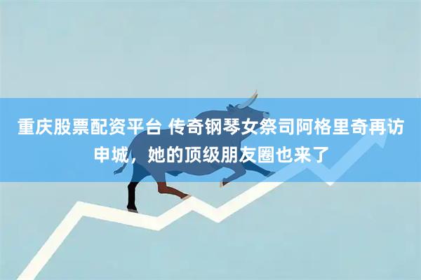 重庆股票配资平台 传奇钢琴女祭司阿格里奇再访申城，她的顶级朋友圈也来了
