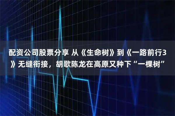 配资公司股票分享 从《生命树》到《一路前行3》无缝衔接，胡歌陈龙在高原又种下“一棵树”
